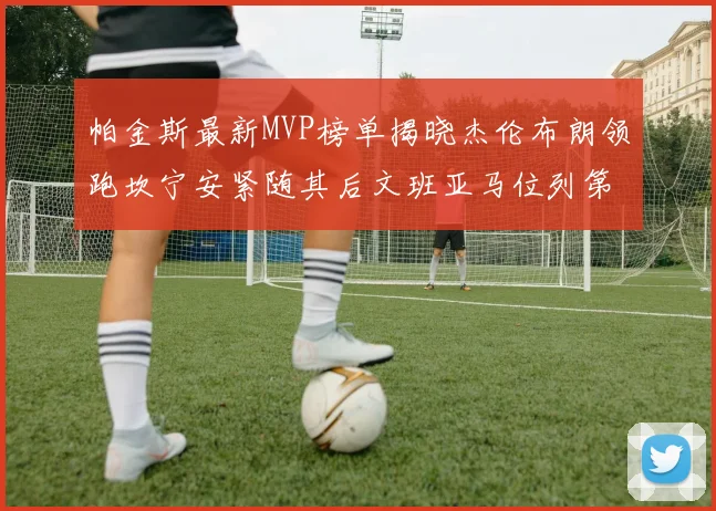 帕金斯最新MVP榜单揭晓杰伦布朗领跑坎宁安紧随其后文班亚马位列第三