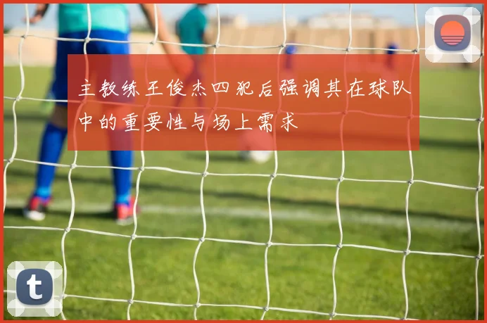 主教练王俊杰四犯后强调其在球队中的重要性与场上需求