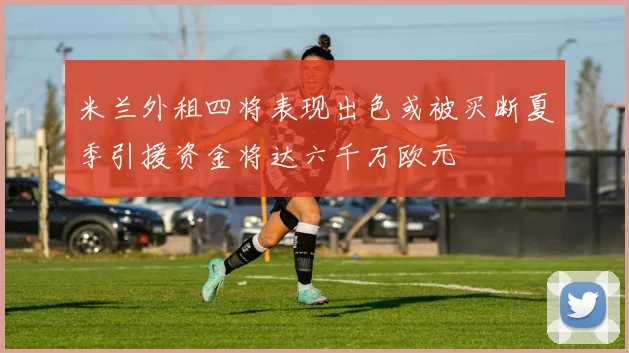 米兰外租四将表现出色或被买断夏季引援资金将达六千万欧元