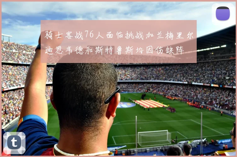 骑士客战76人面临挑战加兰梅里尔迪恩韦德和斯特鲁斯均因伤缺阵