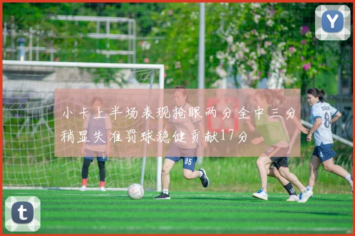小卡上半场表现抢眼两分全中三分稍显失准罚球稳健贡献17分