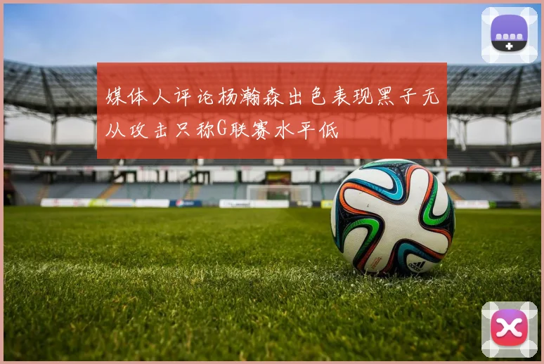 媒体人评论杨瀚森出色表现黑子无从攻击只称G联赛水平低