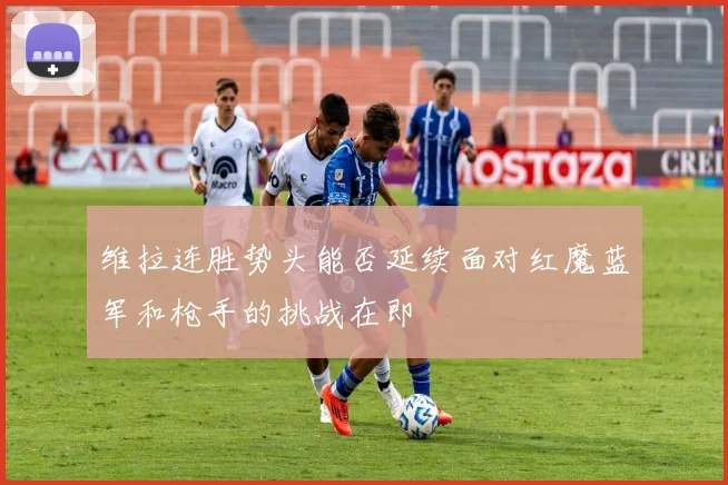 维拉连胜势头能否延续面对红魔蓝军和枪手的挑战在即