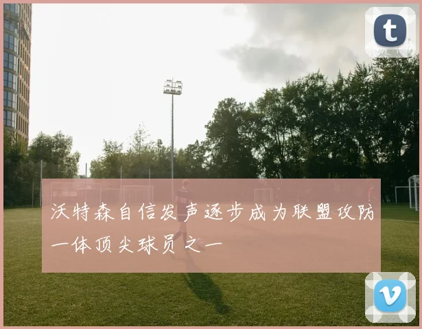 沃特森自信发声逐步成为联盟攻防一体顶尖球员之一