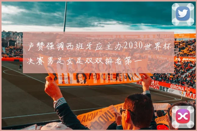 卢赞强调西班牙应主办2030世界杯决赛男足女足双双排名第一