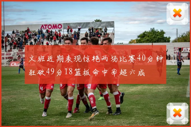 文班近期表现惊艳两场比赛40分钟狂砍49分18篮板命中率超六成