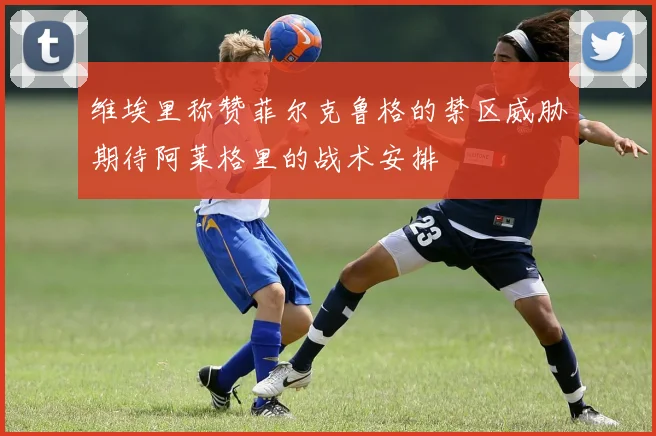 维埃里称赞菲尔克鲁格的禁区威胁期待阿莱格里的战术安排