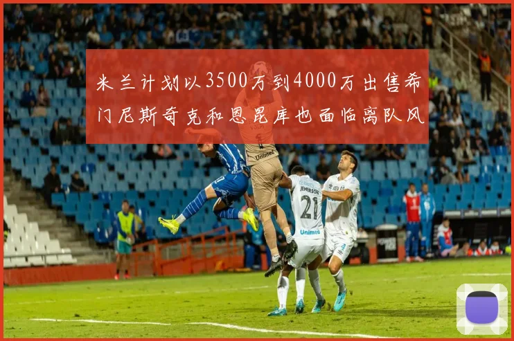 米兰计划以3500万到4000万出售希门尼斯奇克和恩昆库也面临离队风险