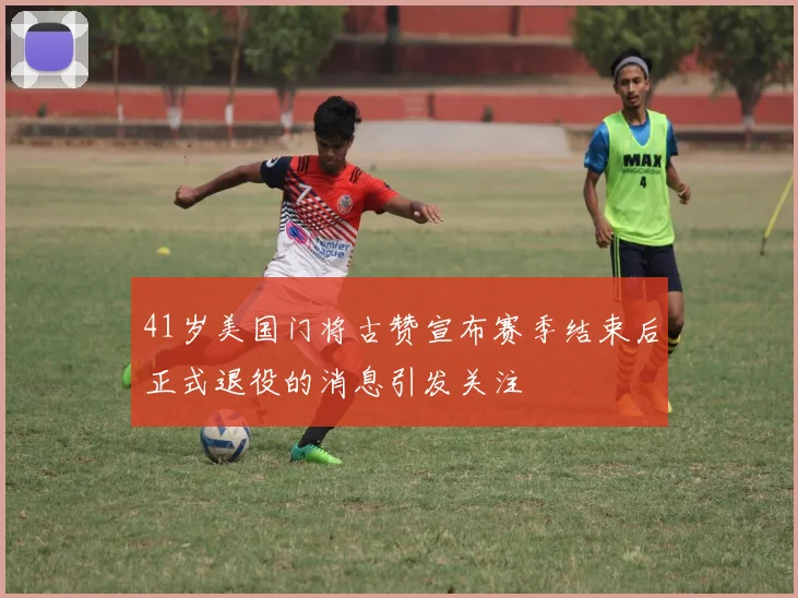 41岁美国门将古赞宣布赛季结束后正式退役的消息引发关注