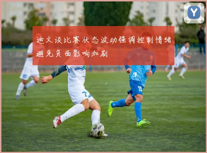 迪文谈比赛状态波动强调控制情绪避免负面影响加剧