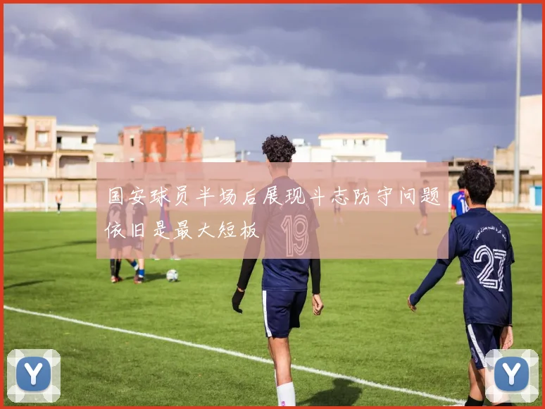 国安球员半场后展现斗志防守问题依旧是最大短板