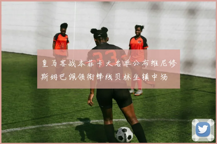 皇马客战本菲卡大名单公布维尼修斯姆巴佩领衔锋线贝林坐镇中场