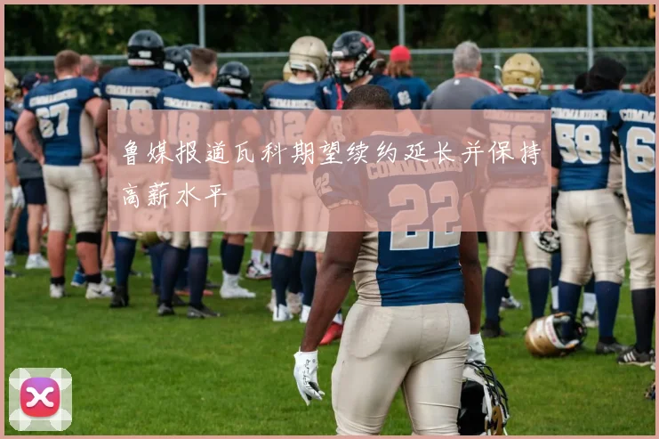 鲁媒报道瓦科期望续约延长并保持高薪水平