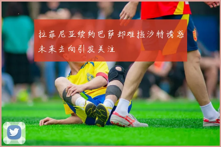 拉菲尼亚续约巴萨却难挡沙特诱惑未来去向引发关注