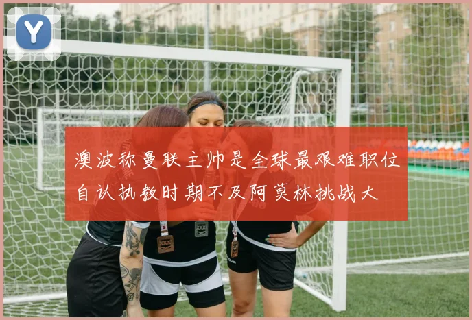 澳波称曼联主帅是全球最艰难职位自认执教时期不及阿莫林挑战大