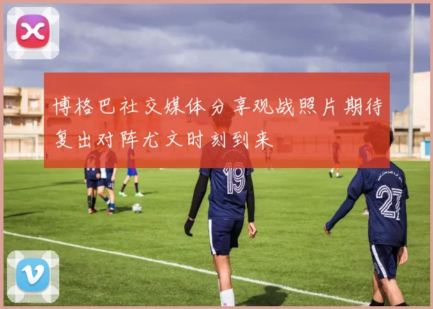 博格巴社交媒体分享观战照片期待复出对阵尤文时刻到来