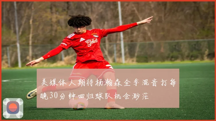 美媒体人期待杨瀚森全季混音打每晚30分钟回归球队机会渺茫