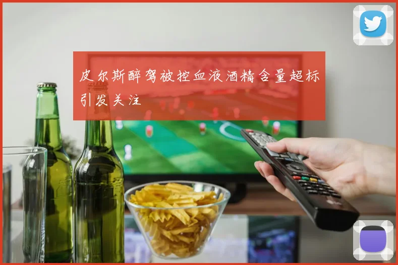 皮尔斯醉驾被控血液酒精含量超标引发关注