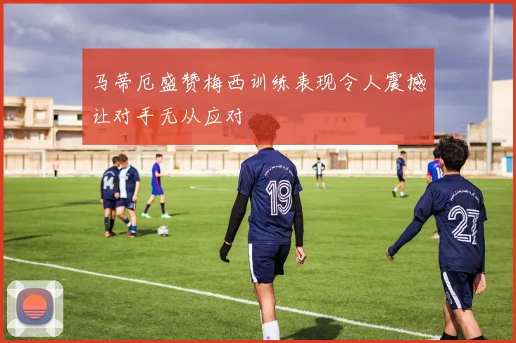 马蒂厄盛赞梅西训练表现令人震撼让对手无从应对