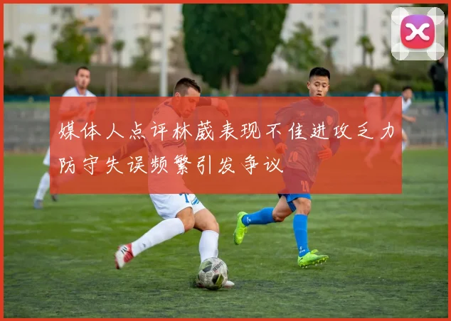 媒体人点评林葳表现不佳进攻乏力防守失误频繁引发争议