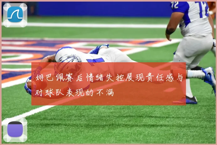姆巴佩赛后情绪失控展现责任感与对球队表现的不满