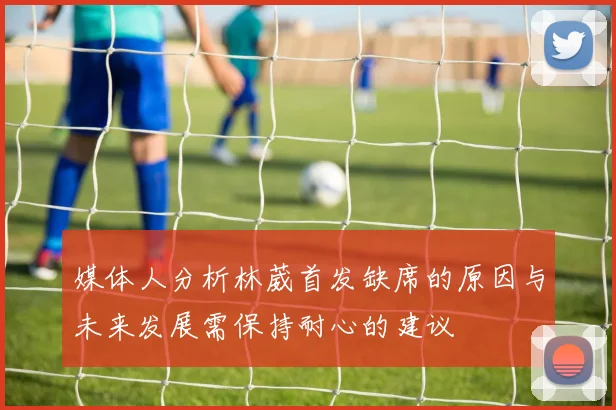 媒体人分析林葳首发缺席的原因与未来发展需保持耐心的建议