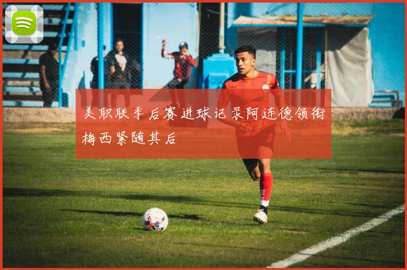 美职联季后赛进球记录阿连德领衔梅西紧随其后