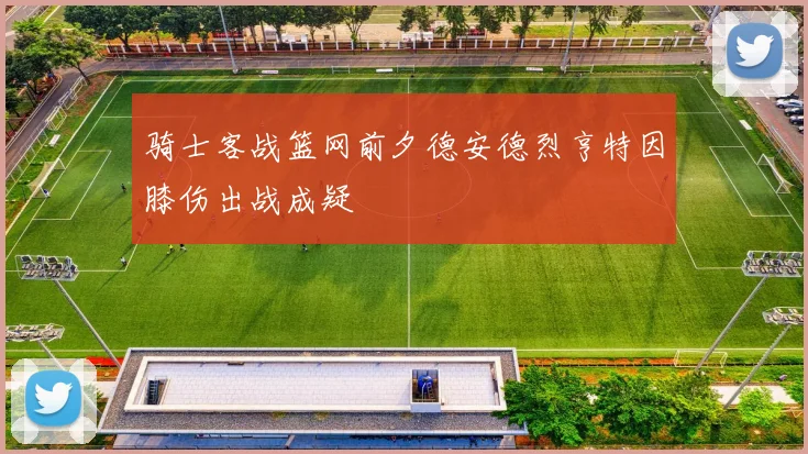 骑士客战篮网前夕德安德烈亨特因膝伤出战成疑