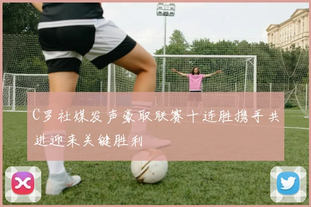 C罗社媒发声豪取联赛十连胜携手共进迎来关键胜利