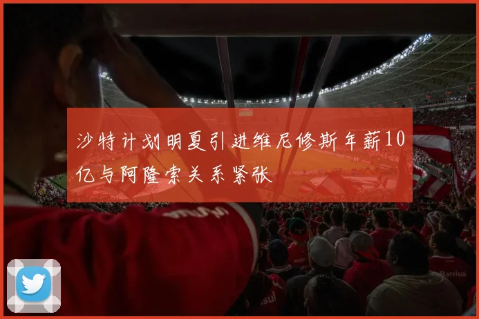 沙特计划明夏引进维尼修斯年薪10亿与阿隆索关系紧张