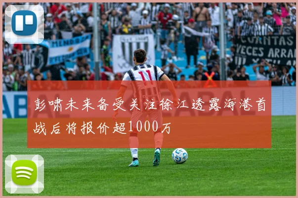 彭啸未来备受关注徐江透露海港首战后将报价超1000万