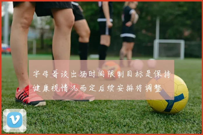 字母哥谈出场时间限制目标是保持健康视情况而定后续安排将调整