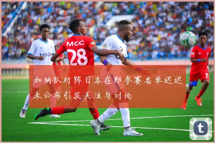 加纳队对阵日本在即参赛名单迟迟未公布引发关注与讨论