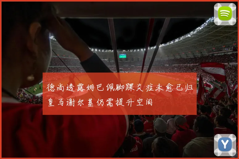 德尚透露姆巴佩脚踝炎症未愈已归皇马谢尔基仍需提升空间