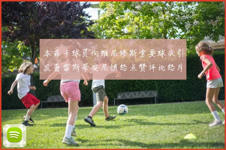 本菲卡球员向维尼修斯索要球衣引发普雷斯蒂安尼愤怒点赞评论怒斥队友