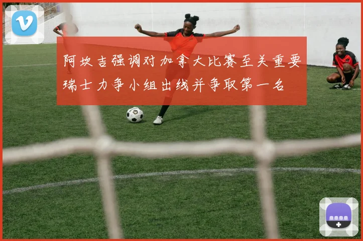 阿坎吉强调对加拿大比赛至关重要瑞士力争小组出线并争取第一名