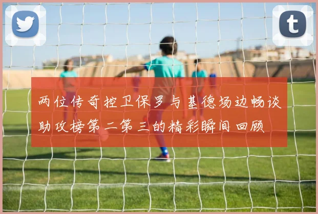 两位传奇控卫保罗与基德场边畅谈助攻榜第二第三的精彩瞬间回顾