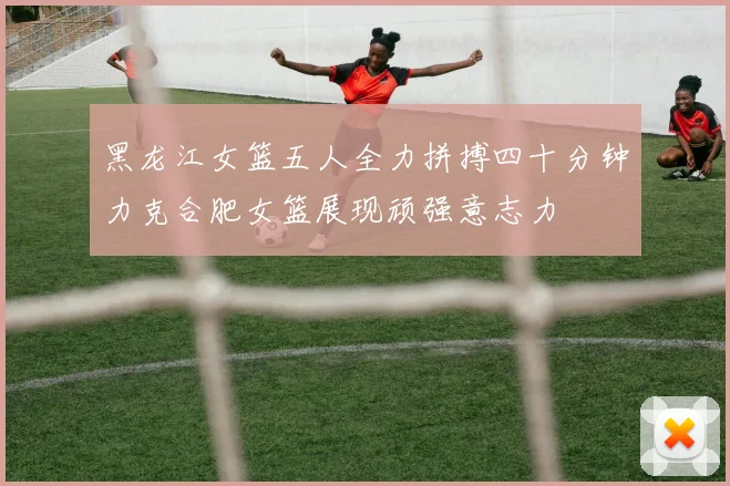 黑龙江女篮五人全力拼搏四十分钟力克合肥女篮展现顽强意志力